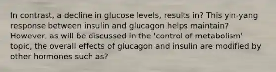 In contrast, a decline in glucose levels, results in? This yin-yang response between insulin and glucagon helps maintain? However, as will be discussed in the 'control of metabolism' topic, the overall effects of glucagon and insulin are modified by other hormones such as?