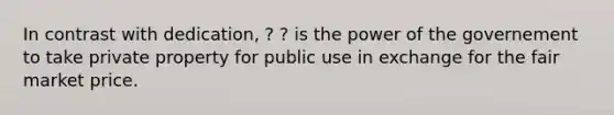 In contrast with dedication, ? ? is the power of the governement to take private property for public use in exchange for the fair market price.