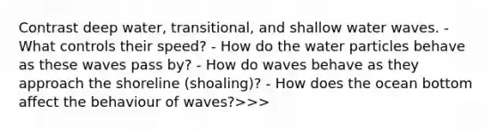 Contrast deep water, transitional, and shallow water waves. - What controls their speed? - How do the water particles behave as these waves pass by? - How do waves behave as they approach the shoreline (shoaling)? - How does the ocean bottom affect the behaviour of waves?>>>