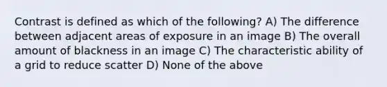 Contrast is defined as which of the following? A) The difference between adjacent areas of exposure in an image B) The overall amount of blackness in an image C) The characteristic ability of a grid to reduce scatter D) None of the above