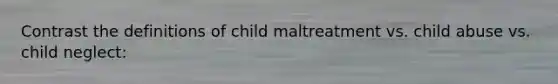 Contrast the definitions of child maltreatment vs. child abuse vs. child neglect: