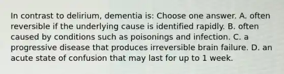 In contrast to delirium, dementia is: Choose one answer. A. often reversible if the underlying cause is identified rapidly. B. often caused by conditions such as poisonings and infection. C. a progressive disease that produces irreversible brain failure. D. an acute state of confusion that may last for up to 1 week.