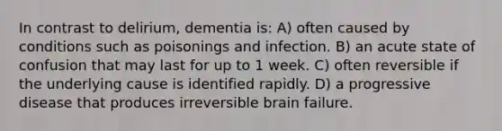 In contrast to delirium, dementia is: A) often caused by conditions such as poisonings and infection. B) an acute state of confusion that may last for up to 1 week. C) often reversible if the underlying cause is identified rapidly. D) a progressive disease that produces irreversible brain failure.