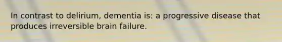 In contrast to delirium, dementia is: a progressive disease that produces irreversible brain failure.