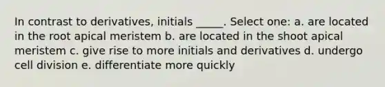 In contrast to derivatives, initials _____. Select one: a. are located in the root apical meristem b. are located in the shoot apical meristem c. give rise to more initials and derivatives d. undergo cell division e. differentiate more quickly