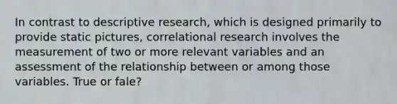 In contrast to descriptive research, which is designed primarily to provide static pictures, correlational research involves the measurement of two or more relevant variables and an assessment of the relationship between or among those variables. True or fale?