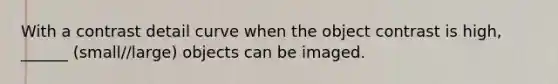 With a contrast detail curve when the object contrast is high, ______ (small//large) objects can be imaged.