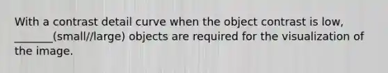 With a contrast detail curve when the object contrast is low, _______(small//large) objects are required for the visualization of the image.