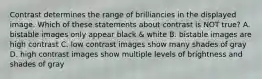 Contrast determines the range of brilliancies in the displayed image. Which of these statements about contrast is NOT true? A. bistable images only appear black & white B. bistable images are high contrast C. low contrast images show many shades of gray D. high contrast images show multiple levels of brightness and shades of gray