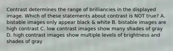 Contrast determines the range of brilliancies in the displayed image. Which of these statements about contrast is NOT true? A. bistable images only appear black & white B. bistable images are high contrast C. low contrast images show many shades of gray D. high contrast images show multiple levels of brightness and shades of gray