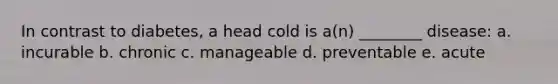 In contrast to diabetes, a head cold is a(n) ________ disease: a. incurable b. chronic c. manageable d. preventable e. acute