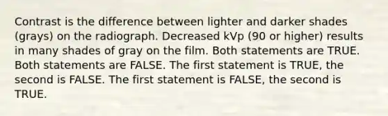 Contrast is the difference between lighter and darker shades (grays) on the radiograph. Decreased kVp (90 or higher) results in many shades of gray on the film. Both statements are TRUE. Both statements are FALSE. The first statement is TRUE, the second is FALSE. The first statement is FALSE, the second is TRUE.