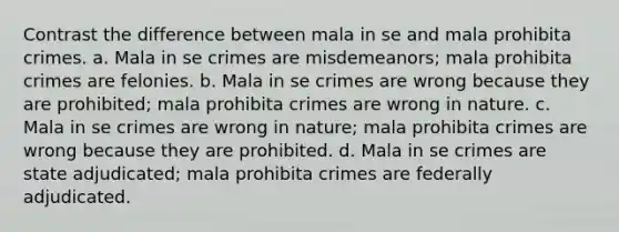 Contrast the difference between mala in se and mala prohibita crimes. a. Mala in se crimes are misdemeanors; mala prohibita crimes are felonies. b. Mala in se crimes are wrong because they are prohibited; mala prohibita crimes are wrong in nature. c. Mala in se crimes are wrong in nature; mala prohibita crimes are wrong because they are prohibited. d. Mala in se crimes are state adjudicated; mala prohibita crimes are federally adjudicated.