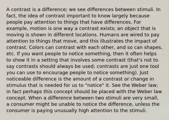 A contrast is a difference; we see differences between stimuli. In fact, the idea of contrast important to know largely because people pay attention to things that have differences. For example, motion is one way a contrast exists; an object that is moving is shown in different locations. Humans are wired to pay attention to things that move, and this illustrates the impact of contrast. Colors can contrast with each other, and so can shapes, etc. If you want people to notice something, then it often helps to show it in a setting that involves some contrast (that's not to say contrasts should always be used; contrasts are just one tool you can use to encourage people to notice something). Just noticeable difference is the amount of a contrast or change in stimulus that is needed for us to "notice" it. See the Weber law; in fact perhaps this concept should be placed with the Weber law concept. When a difference between two stimuli are very small, a consumer might be unable to notice the difference, unless the consumer is paying unusually high attention to the stimuli.