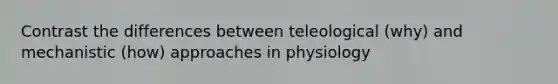 Contrast the differences between teleological (why) and mechanistic (how) approaches in physiology