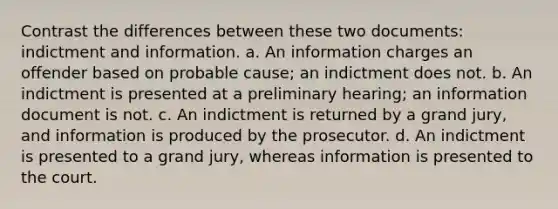 Contrast the differences between these two documents: indictment and information. a. An information charges an offender based on probable cause; an indictment does not. b. An indictment is presented at a preliminary hearing; an information document is not. c. An indictment is returned by a grand jury, and information is produced by the prosecutor. d. An indictment is presented to a grand jury, whereas information is presented to the court.