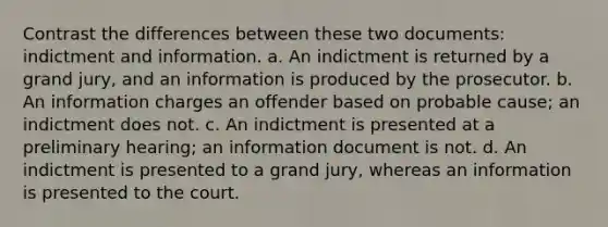 Contrast the differences between these two documents: indictment and information. a. An indictment is returned by a grand jury, and an information is produced by the prosecutor. b. An information charges an offender based on probable cause; an indictment does not. c. An indictment is presented at a preliminary hearing; an information document is not. d. An indictment is presented to a grand jury, whereas an information is presented to the court.