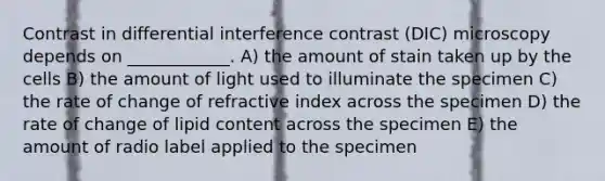 Contrast in differential interference contrast (DIC) microscopy depends on ____________. A) the amount of stain taken up by the cells B) the amount of light used to illuminate the specimen C) the rate of change of refractive index across the specimen D) the rate of change of lipid content across the specimen E) the amount of radio label applied to the specimen