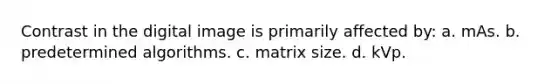 Contrast in the digital image is primarily affected by: a. mAs. b. predetermined algorithms. c. matrix size. d. kVp.