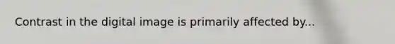 Contrast in the digital image is primarily affected by...