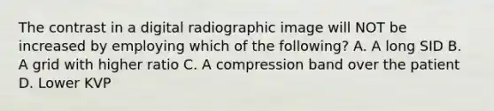 The contrast in a digital radiographic image will NOT be increased by employing which of the following? A. A long SID B. A grid with higher ratio C. A compression band over the patient D. Lower KVP