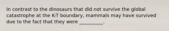 In contrast to the dinosaurs that did not survive the global catastrophe at the K-T boundary, mammals may have survived due to the fact that they were __________.