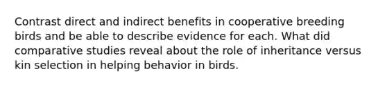 Contrast direct and indirect benefits in cooperative breeding birds and be able to describe evidence for each. What did comparative studies reveal about the role of inheritance versus kin selection in helping behavior in birds.