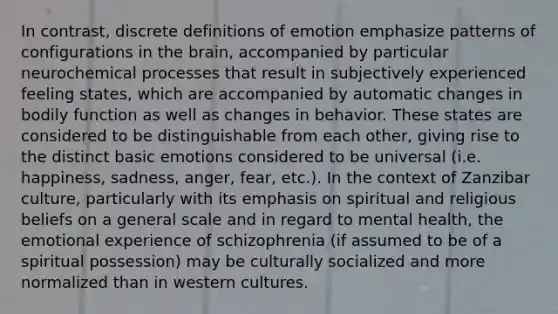 In contrast, discrete definitions of emotion emphasize patterns of configurations in <a href='https://www.questionai.com/knowledge/kLMtJeqKp6-the-brain' class='anchor-knowledge'>the brain</a>, accompanied by particular neurochemical processes that result in subjectively experienced feeling states, which are accompanied by automatic changes in bodily function as well as changes in behavior. These states are considered to be distinguishable from each other, giving rise to the distinct basic emotions considered to be universal (i.e. happiness, sadness, anger, fear, etc.). In the context of Zanzibar culture, particularly with its emphasis on spiritual and religious beliefs on a general scale and in regard to mental health, the emotional experience of schizophrenia (if assumed to be of a spiritual possession) may be culturally socialized and more normalized than in western cultures.