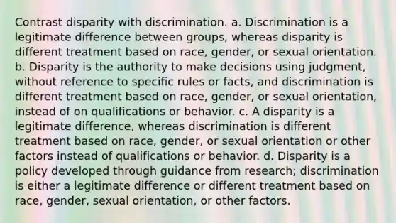 Contrast disparity with discrimination. a. Discrimination is a legitimate difference between groups, whereas disparity is different treatment based on race, gender, or sexual orientation. b. Disparity is the authority to make decisions using judgment, without reference to specific rules or facts, and discrimination is different treatment based on race, gender, or sexual orientation, instead of on qualifications or behavior. c. A disparity is a legitimate difference, whereas discrimination is different treatment based on race, gender, or sexual orientation or other factors instead of qualifications or behavior. d. Disparity is a policy developed through guidance from research; discrimination is either a legitimate difference or different treatment based on race, gender, sexual orientation, or other factors.