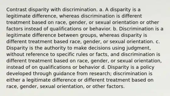 Contrast disparity with discrimination. a. A disparity is a legitimate difference, whereas discrimination is different treatment based on race, gender, or sexual orientation or other factors instead of qualifications or behavior. b. Discrimination is a legitimate difference between groups, whereas disparity is different treatment based race, gender, or sexual orientation. c. Disparity is the authority to make decisions using judgment, without reference to specific rules or facts, and discrimination is different treatment based on race, gender, or sexual orientation, instead of on qualifications or behavior d. Disparity is a policy developed through guidance from research; discrimination is either a legitimate difference or different treatment based on race, gender, sexual orientation, or other factors.