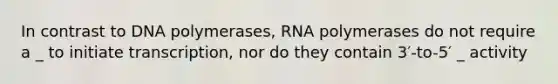 In contrast to DNA polymerases, RNA polymerases do not require a _ to initiate transcription, nor do they contain 3′-to-5′ _ activity