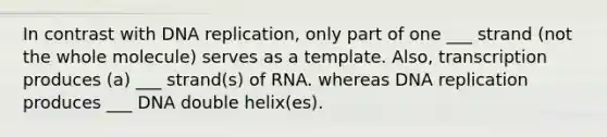 In contrast with <a href='https://www.questionai.com/knowledge/kofV2VQU2J-dna-replication' class='anchor-knowledge'>dna replication</a>, only part of one ___ strand (not the whole molecule) serves as a template. Also, transcription produces (a) ___ strand(s) of RNA. whereas DNA replication produces ___ DNA double helix(es).