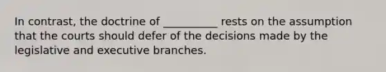 In contrast, the doctrine of __________ rests on the assumption that the courts should defer of the decisions made by the legislative and executive branches.