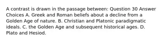 A contrast is drawn in the passage between: Question 30 Answer Choices A. Greek and Roman beliefs about a decline from a Golden Age of nature. B. Christian and Platonic paradigmatic ideals. C. the Golden Age and subsequent historical ages. D. Plato and Hesiod.