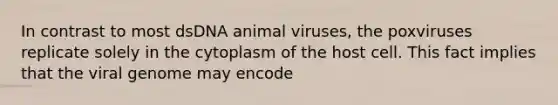 In contrast to most dsDNA animal viruses, the poxviruses replicate solely in the cytoplasm of the host cell. This fact implies that the viral genome may encode