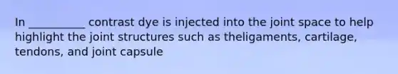 In __________ contrast dye is injected into the joint space to help highlight the joint structures such as theligaments, cartilage, tendons, and joint capsule