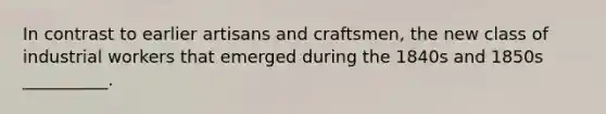 In contrast to earlier artisans and craftsmen, the new class of industrial workers that emerged during the 1840s and 1850s __________.