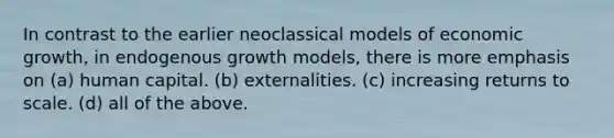 In contrast to the earlier neoclassical models of economic growth, in endogenous growth models, there is more emphasis on (a) human capital. (b) externalities. (c) increasing returns to scale. (d) all of the above.