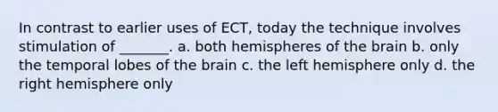 In contrast to earlier uses of ECT, today the technique involves stimulation of _______. a. both hemispheres of the brain b. only the temporal lobes of the brain c. the left hemisphere only d. the right hemisphere only