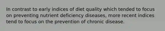 In contrast to early indices of diet quality which tended to focus on preventing nutrient deficiency diseases, more recent indices tend to focus on the prevention of chronic disease.