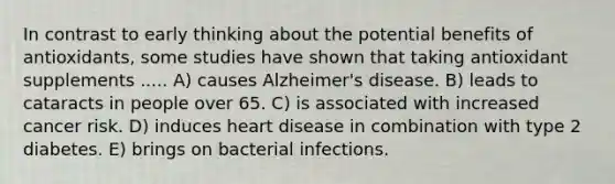 In contrast to early thinking about the potential benefits of antioxidants, some studies have shown that taking antioxidant supplements ..... A) causes Alzheimer's disease. B) leads to cataracts in people over 65. C) is associated with increased cancer risk. D) induces heart disease in combination with type 2 diabetes. E) brings on bacterial infections.