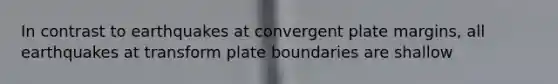 In contrast to earthquakes at convergent plate margins, all earthquakes at transform plate boundaries are shallow