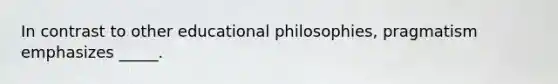 In contrast to other educational philosophies, pragmatism emphasizes _____.