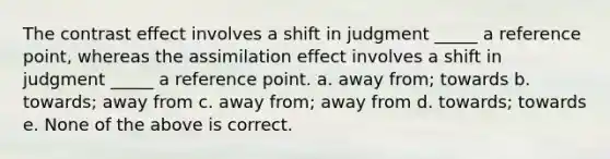 The contrast effect involves a shift in judgment _____ a reference point, whereas the assimilation effect involves a shift in judgment _____ a reference point. a. away from; towards b. towards; away from c. away from; away from d. towards; towards e. None of the above is correct.