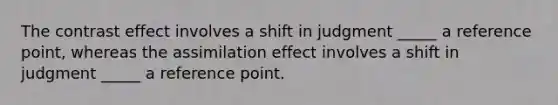 The contrast effect involves a shift in judgment _____ a reference point, whereas the assimilation effect involves a shift in judgment _____ a reference point.