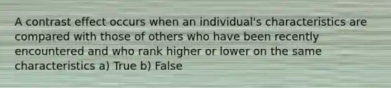 A contrast effect occurs when an individual's characteristics are compared with those of others who have been recently encountered and who rank higher or lower on the same characteristics a) True b) False