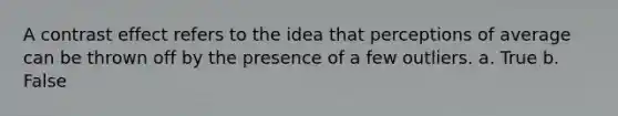 A contrast effect refers to the idea that perceptions of average can be thrown off by the presence of a few outliers. a. True b. False