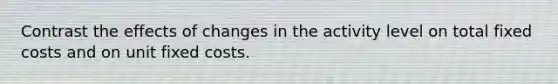 Contrast the effects of changes in the activity level on total fixed costs and on unit fixed costs.