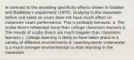 In contrast to the encoding specificity effects shown in Godden and Baddeley's experiment (1975), studying in the classroom before one takes an exam does not have much effect on classroom exam performance. This is probably because: a. The scuba divers rehearsed more than college classroom learners b. The moods of scuba divers are much happier than classroom learners c. College learning is likely to have taken place in a variety of different environments d. Learning words underwater is a much stronger environmental cu than learning in the classroom