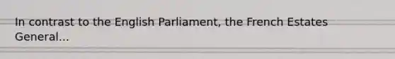 In contrast to the English Parliament, the French Estates General...